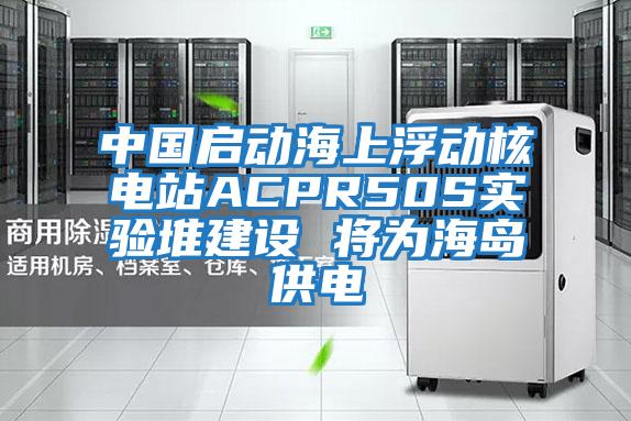 中國啟動(dòng)海上浮動(dòng)核電站ACPR50S實(shí)驗(yàn)堆建設(shè) 將為海島供電